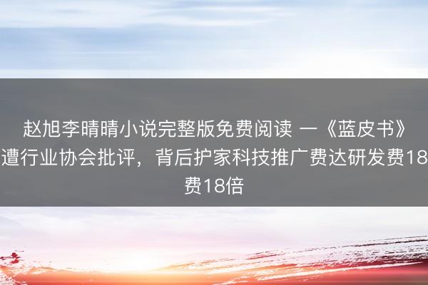 赵旭李晴晴小说完整版免费阅读 一《蓝皮书》疑遭行业协会批评，背后护家科技推广费达研发费18倍