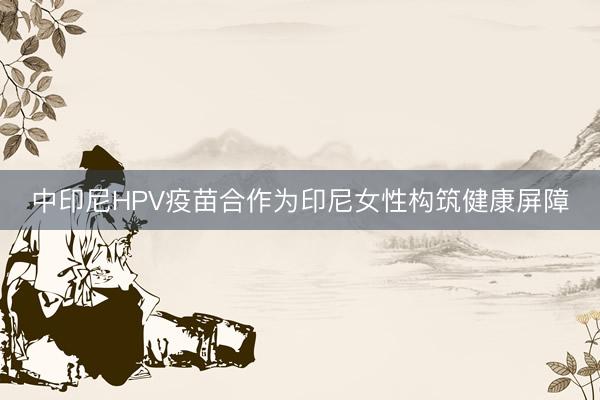 中印尼HPV疫苗合作为印尼女性构筑健康屏障