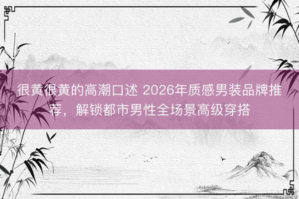 很黄很黄的高潮口述 2026年质感男装品牌推荐，解锁都市男性全场景高级穿搭