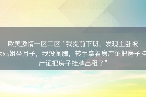 欧美激情一区二区 “我提前下班，发现主卧被公公腾给大姑姐坐月子，我没闹腾，转手拿着房产证把房子挂牌出租了”