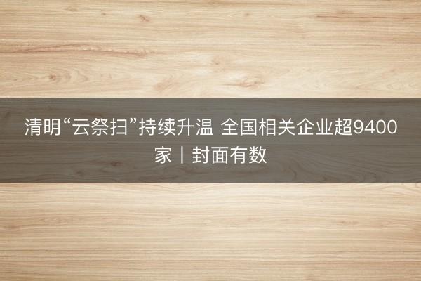 清明“云祭扫”持续升温 全国相关企业超9400家丨封面有数
