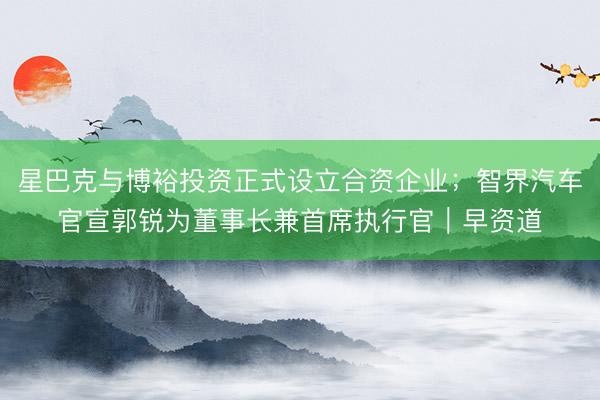 星巴克与博裕投资正式设立合资企业；智界汽车官宣郭锐为董事长兼首席执行官｜早资道