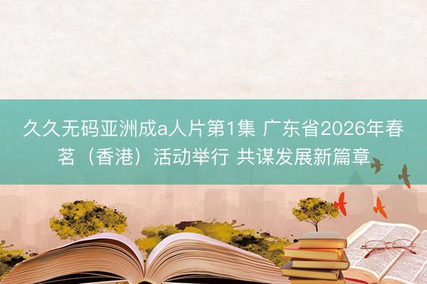 久久无码亚洲成a人片第1集 广东省2026年春茗（香港）活动举行 共谋发展新篇章