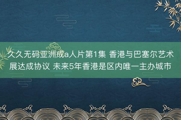 久久无码亚洲成a人片第1集 香港与巴塞尔艺术展达成协议 未来5年香港是区内唯一主办城市