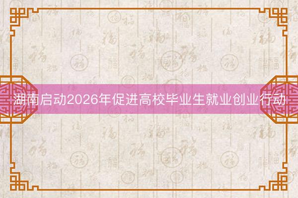 湖南启动2026年促进高校毕业生就业创业行动