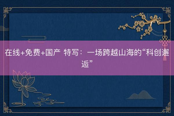 在线+免费+国产 特写：一场跨越山海的“科创邂逅”