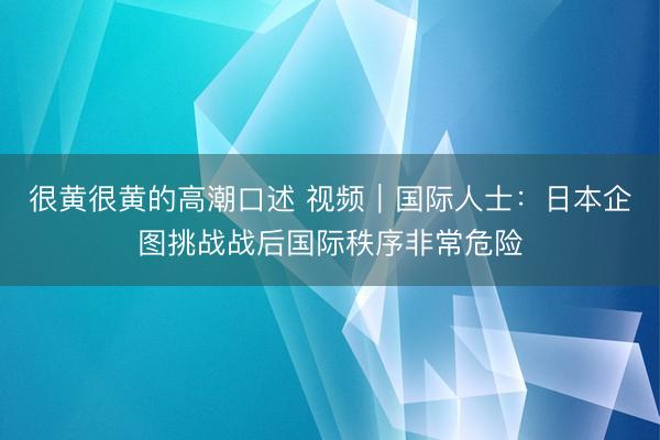很黄很黄的高潮口述 视频｜国际人士：日本企图挑战战后国际秩序非常危险