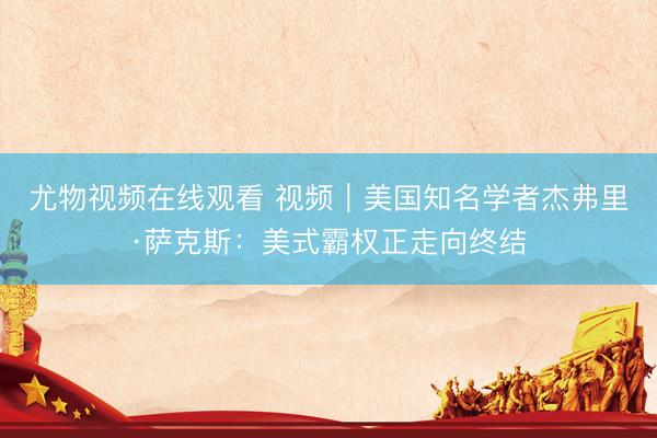 尤物视频在线观看 视频｜美国知名学者杰弗里·萨克斯：美式霸权正走向终结