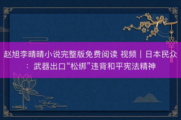 赵旭李晴晴小说完整版免费阅读 视频｜日本民众：武器出口“松绑”违背和平宪法精神