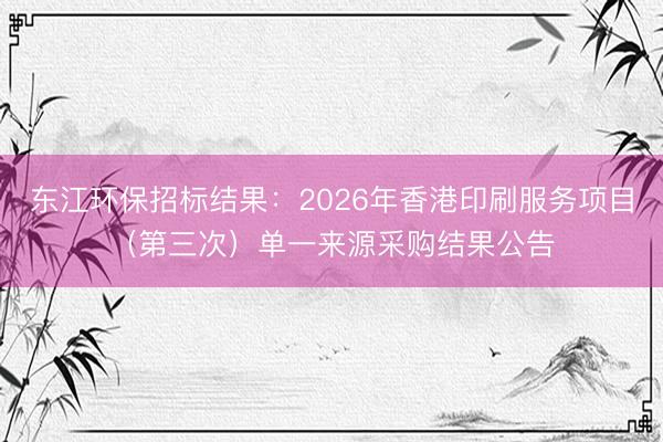 东江环保招标结果:2026年香港印刷服务项目(第三次)单一来源采购结果公告