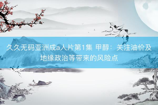 久久无码亚洲成a人片第1集 甲醇：关注油价及地缘政治等带来的风险点