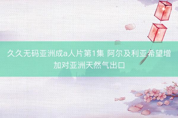 久久无码亚洲成a人片第1集 阿尔及利亚希望增加对亚洲天然气出口