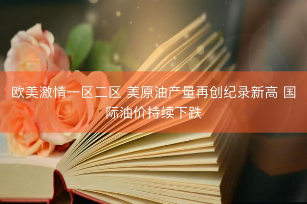 欧美激情一区二区 美原油产量再创纪录新高 国际油价持续下跌