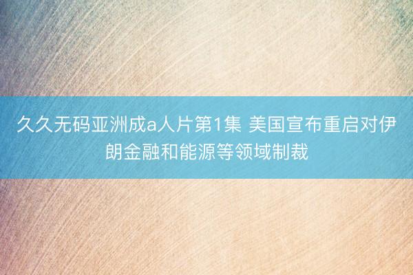 久久无码亚洲成a人片第1集 美国宣布重启对伊朗金融和能源等领域制裁