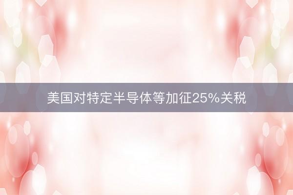 美国对特定半导体等加征25%关税