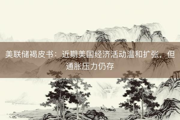 美联储褐皮书：近期美国经济活动温和扩张，但通胀压力仍存