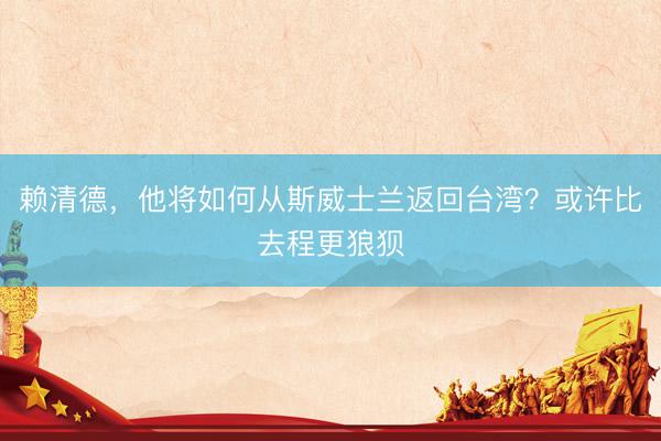 赖清德,他将如何从斯威士兰返回台湾?或许比去程更狼狈