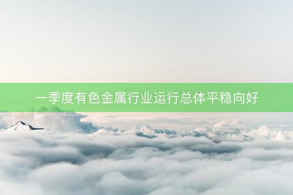 一季度有色金属行业运行总体平稳向好