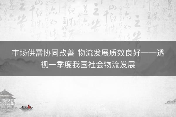 市场供需协同改善 物流发展质效良好——透视一季度我国社会物流发展