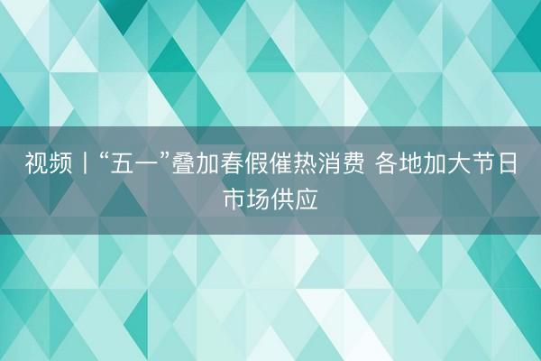 视频丨“五一”叠加春假催热消费 各地加大节日市场供应
