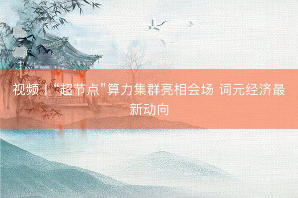 视频丨“超节点”算力集群亮相会场 词元经济最新动向