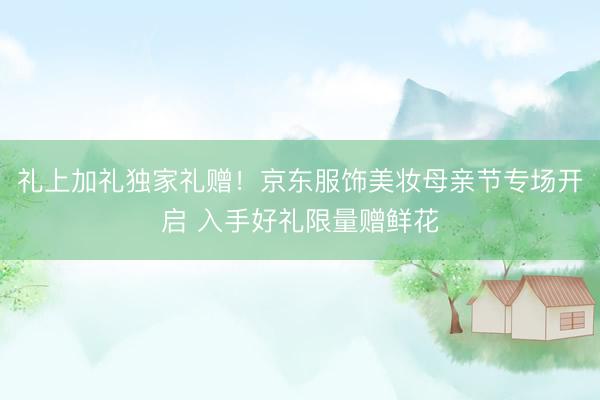 礼上加礼独家礼赠！京东服饰美妆母亲节专场开启 入手好礼限量赠鲜花