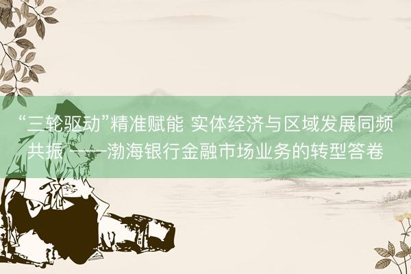 “三轮驱动”精准赋能 实体经济与区域发展同频共振 ——渤海银行金融市场业务的转型答卷
