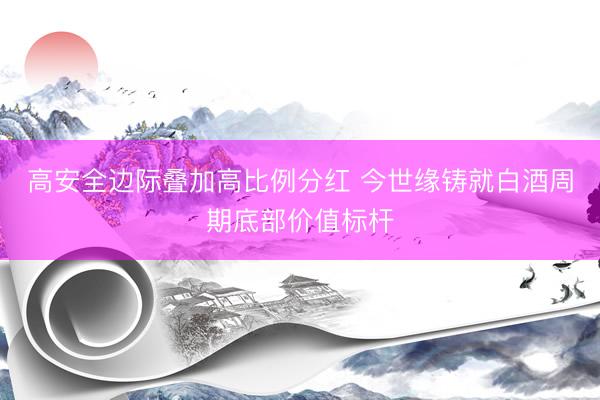 高安全边际叠加高比例分红 今世缘铸就白酒周期底部价值标杆