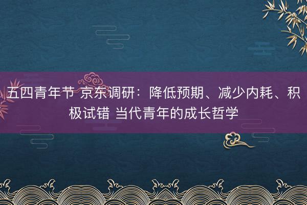 五四青年节 京东调研：降低预期、减少内耗、积极试错 当代青年的成长哲学