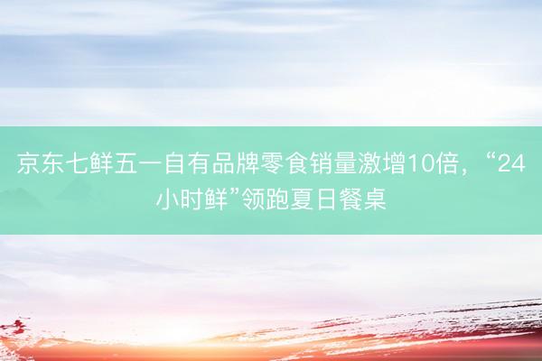 京东七鲜五一自有品牌零食销量激增10倍，“24小时鲜”领跑夏日餐桌