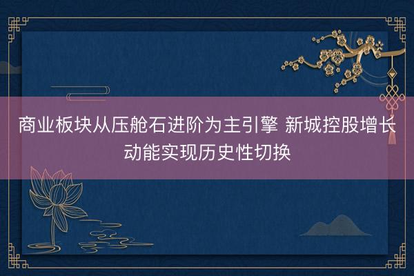 商业板块从压舱石进阶为主引擎 新城控股增长动能实现历史性切换