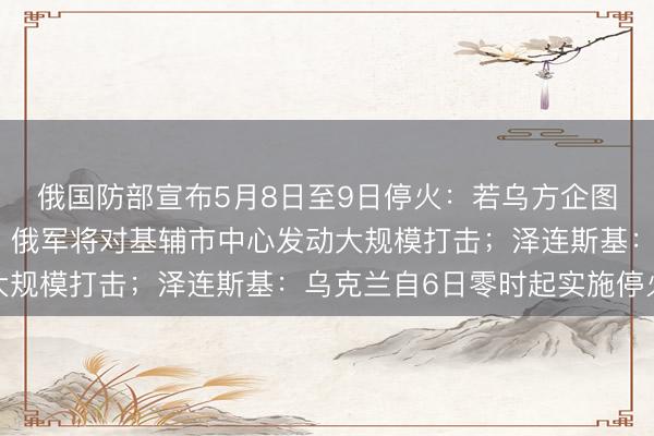 俄国防部宣布5月8日至9日停火：若乌方企图破坏胜利日庆祝活动，俄军将对基辅市中心发动大规模打击；泽连斯基：乌克兰自6日零时起实施停火