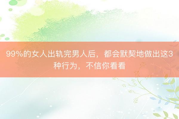 99%的女人出轨完男人后，都会默契地做出这3种行为，不信你看看