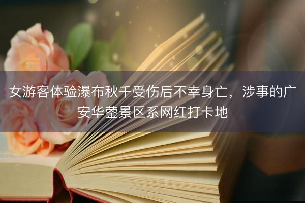 女游客体验瀑布秋千受伤后不幸身亡,涉事的广安华蓥景区系网红打卡地
