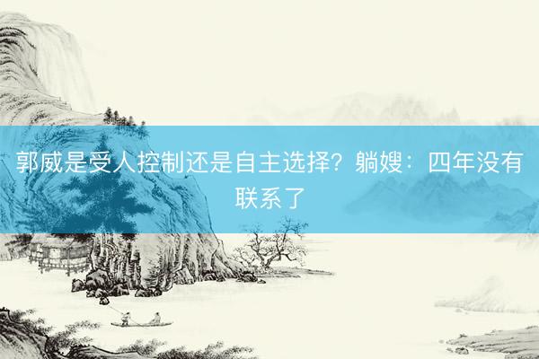 郭威是受人控制还是自主选择?躺嫂:四年没有联系了