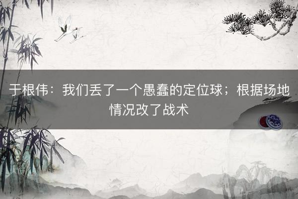 于根伟：我们丢了一个愚蠢的定位球；根据场地情况改了战术