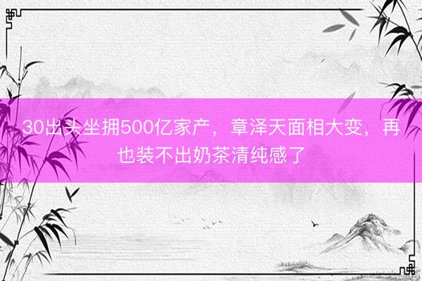30出头坐拥500亿家产，章泽天面相大变，再也装不出奶茶清纯感了