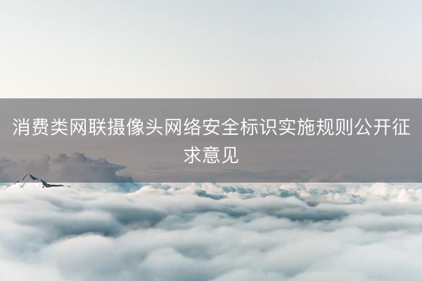 消费类网联摄像头网络安全标识实施规则公开征求意见