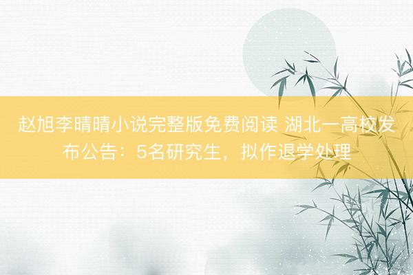 赵旭李晴晴小说完整版免费阅读 湖北一高校发布公告：5名研究生，拟作退学处理