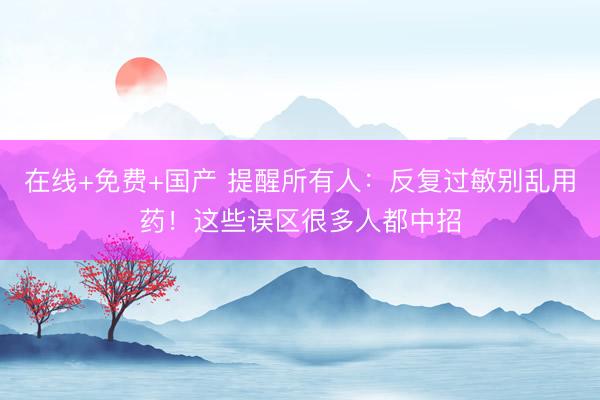 在线+免费+国产 提醒所有人：反复过敏别乱用药！这些误区很多人都中招