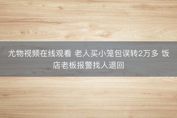 尤物视频在线观看 老人买小笼包误转2万多 饭店老板报警找人退回