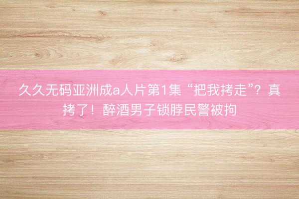 久久无码亚洲成a人片第1集 “把我拷走”？真拷了！醉酒男子锁脖民警被拘