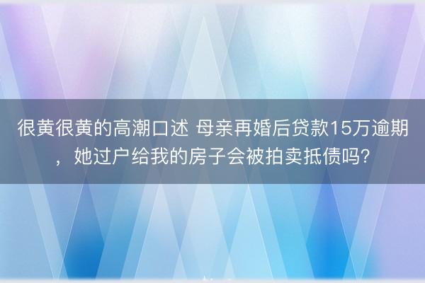 很黄很黄的高潮口述 母亲再婚后贷款15万逾期，她过户给我的房子会被拍卖抵债吗？