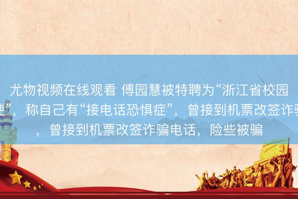 尤物视频在线观看 傅园慧被特聘为“浙江省校园反诈宣传形象大使”，称自己有“接电话恐惧症”，曾接到机票改签诈骗电话，险些被骗
