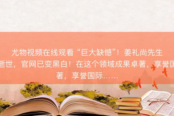 尤物视频在线观看 “巨大缺憾”!姜礼尚先生在上海逝世,官网已变黑白!在这个领域成果卓著,享誉国际……