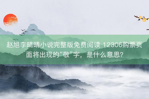 赵旭李晴晴小说完整版免费阅读 12306购票页面将出现的“敬”字，是什么意思？
