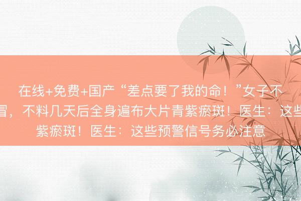 在线+免费+国产 “差点要了我的命！”女子不慎受凉患上普通感冒，不料几天后全身遍布大片青紫瘀斑！医生：这些预警信号务必注意