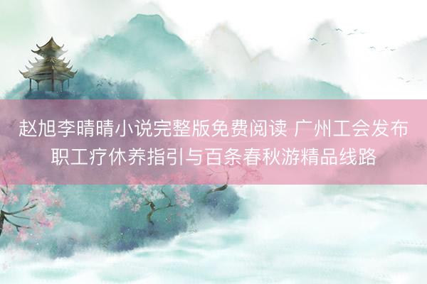 赵旭李晴晴小说完整版免费阅读 广州工会发布职工疗休养指引与百条春秋游精品线路