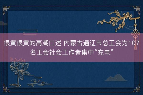 很黄很黄的高潮口述 内蒙古通辽市总工会为107名工会社会工作者集中“充电”
