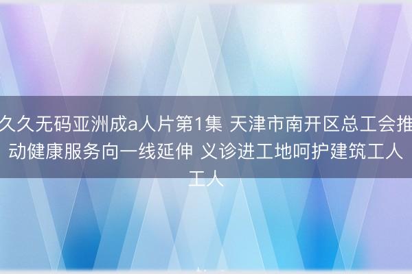 久久无码亚洲成a人片第1集 天津市南开区总工会推动健康服务向一线延伸 义诊进工地呵护建筑工人